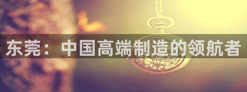 天辰娱乐小妹：东莞：中国高端制造的领航者