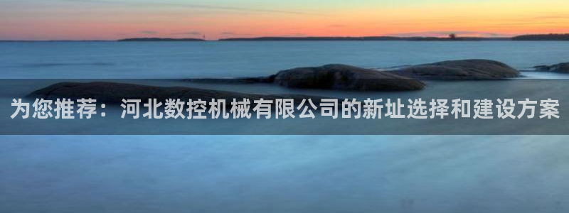 天辰娱乐平台登录账号：为您推荐：河北数控机械有限公司的新址选择和建设方案