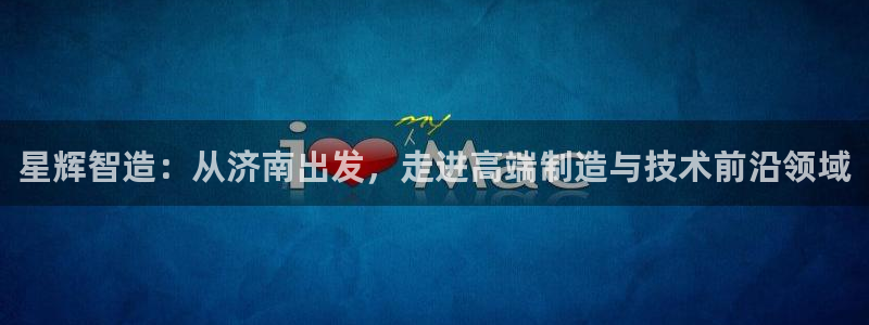 天辰娱乐 首选：星辉智造：从济南出发，走进高端制造与技术前沿领域