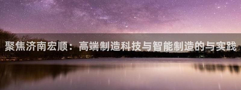 天辰娱乐557696：聚焦济南宏顺：高端制造科技与智能制造的与实践
